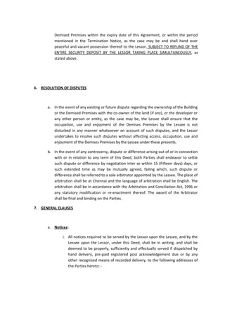 Demised Premises within the expiry date of this Agreement, or within the period
mentioned in the Termination Notice, as the case may be and shall hand over
peaceful and vacant possession thereof to the Lessor, SUBJECT TO REFUND OF THE
ENTIRE SECURITY DEPOSIT BY THE LESSOR TAKING PLACE SIMULTANEOUSLY, as
stated above.

6. RESOLUTION OF DISPUTES

a. In the event of any existing or future dispute regarding the ownership of the Building
or the Demised Premises with the co-owner of the land (if any), or the developer or
any other person or entity, as the case may be, the Lessor shall ensure that the
occupation, use and enjoyment of the Demises Premises by the Lessee is not
disturbed in any manner whatsoever on account of such disputes, and the Lessor
undertakes to resolve such disputes without affecting access, occupation, use and
enjoyment of the Demises Premises by the Lessee under these presents.
b. In the event of any controversy, dispute or difference arising out of or in connection
with or in relation to any term of this Deed, both Parties shall endeavor to settle
such dispute or difference by negotiation inter se within 15 (Fifteen days) days, or
such extended time as may be mutually agreed, failing which, such dispute or
difference shall be referred to a sole arbitrator appointed by the Lessee. The place of
arbitration shall be at Chennai and the language of arbitration shall be English. The
arbitration shall be in accordance with the Arbitration and Conciliation Act, 1996 or
any statutory modification or re-enactment thereof. The award of the Arbitrator
shall be final and binding on the Parties.
7. GENERAL CLAUSES

a. Notices:
i. All notices required to be served by the Lessor upon the Lessee, and by the
Lessee upon the Lessor, under this Deed, shall be in writing, and shall be
deemed to be properly, sufficiently and effectually served if dispatched by
hand delivery, pre-paid registered post acknowledgement due or by any
other recognised means of recorded delivery, to the following addresses of
the Parties hereto: -

 