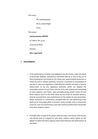 The Lessor:
Mr. xxxxxxxxxxxxxx
No xx, xxxxxx Nagar
Trichy
The Lessee:
xxxxxxxxxxxxxx LIMITED
xx Towers, No. xx-yy,
zzzzzzzzzzzz Road,
Chennai
Attn: Legal Head

b. Force Majeure:

i. If the performance of duties and obligations by the Parties under this Deed
is prevented, delayed, restricted or interfered with by or due to any act of
God including but not limited to fire, flood, war, governmental directions or
orders by civil or military authority, terrorism, enactment or amendment of
any law or rules and regulations made effective whether by State or Central
Government or by any regulatory authority, which are beyond the
reasonable control of such Party and not of its own making and amounting
to force majeure, such Party, upon promptly giving written notice of such
force majeure event to the other Party, by any mode of recorded delivery,
shall be excused from such performance to the extent of such prevention,
delay, restriction or interference, provided that the non performing Party
shall use all reasonable effort to prevent, avoid, remedy, and or remove the
cause for such non-performance and shall continue performance hereunder
once force majeure ceases.

ii. Promptly after receipt of the above referred notice, the Parties shall consult
and decide how to respond to such force majeure event, based on the
degree to which the force majeure event shall influence the performance of
this Deed.

 