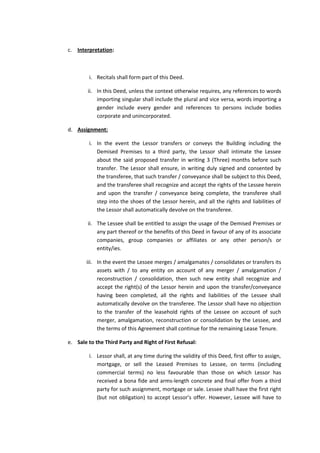 c. Interpretation:

i. Recitals shall form part of this Deed.
ii. In this Deed, unless the context otherwise requires, any references to words
importing singular shall include the plural and vice versa, words importing a
gender include every gender and references to persons include bodies
corporate and unincorporated.
d. Assignment:
i. In the event the Lessor transfers or conveys the Building including the
Demised Premises to a third party, the Lessor shall intimate the Lessee
about the said proposed transfer in writing 3 (Three) months before such
transfer. The Lessor shall ensure, in writing duly signed and consented by
the transferee, that such transfer / conveyance shall be subject to this Deed,
and the transferee shall recognize and accept the rights of the Lessee herein
and upon the transfer / conveyance being complete, the transferee shall
step into the shoes of the Lessor herein, and all the rights and liabilities of
the Lessor shall automatically devolve on the transferee.
ii. The Lessee shall be entitled to assign the usage of the Demised Premises or
any part thereof or the benefits of this Deed in favour of any of its associate
companies, group companies or affiliates or any other person/s or
entity/ies.
iii. In the event the Lessee merges / amalgamates / consolidates or transfers its
assets with / to any entity on account of any merger / amalgamation /
reconstruction / consolidation, then such new entity shall recognize and
accept the right(s) of the Lessor herein and upon the transfer/conveyance
having been completed, all the rights and liabilities of the Lessee shall
automatically devolve on the transferee. The Lessor shall have no objection
to the transfer of the leasehold rights of the Lessee on account of such
merger, amalgamation, reconstruction or consolidation by the Lessee, and
the terms of this Agreement shall continue for the remaining Lease Tenure.
e. Sale to the Third Party and Right of First Refusal:
i. Lessor shall, at any time during the validity of this Deed, first offer to assign,
mortgage, or sell the Leased Premises to Lessee, on terms (including
commercial terms) no less favourable than those on which Lessor has
received a bona fide and arms-length concrete and final offer from a third
party for such assignment, mortgage or sale. Lessee shall have the first right
(but not obligation) to accept Lessor’s offer. However, Lessee will have to

 