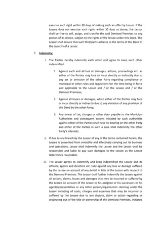 exercise such right within 30 days of making such an offer by Lessor. If the
Lessee does not exercise such rights within 30 days as above, the Lessor
shall be free to sell, assign, and transfer the said Demised Premises to any
person of its choice, subject to the rights of the lessee under this Deed. The
Lessor shall ensure that such third party adheres to the terms of this Deed in
the capacity of a Lessor.
f.

Indemnity:
i. The Parties hereby indemnify each other and agree to keep each other
indemnified
1. Against each and all loss or damages, actions, proceedings etc. as
either of the Parties may face or incur directly or indirectly due to
any act or omission of the other Party regarding compliance of
municipal or other rules and regulations for the time being in force
and applicable to the Lessor and / or the Lessee and / or the
Demised Premises;
2. Against all losses or damages, which either of the Parties may face
or incur directly or indirectly due to any violation of any provision of
this Deed by the other Party;
3. Any arrear of tax, charges or other dues payable to the Municipal
Authorities and consequent actions initiated by such authorities
against either of the Parties shall have no bearing on the other Party
and either of the Parties in such a case shall indemnify the other
Party’s interests.
ii. If due to any breach by the Lessor of any of the terms contained herein, the
Lessee is prevented from smoothly and effectively carrying out its business
and operations, Lessor shall indemnify the Lessee and the Lessor shall be
responsible and liable to pay such damages to the Lessee as the Lessee
determines reasonable.
iii. The Lessor agrees to indemnify and keep indemnified the Lessee and its
officers, agents and directors etc. fully against any loss or damage suffered
by the Lessee on account of any defect in title of the Lessor with respect to
the Demised Premises. The Lessor shall further indemnify the Lessee against
all actions, claims, losses and damages that may be incurred or suffered by
the Lessee on account of the Lessor or his assignee or his successors or his
agent/representative or any other person/organization claiming under the
Lessor including all costs, charges and expenses that may be incurred or
suffered by the Lessee due to any dispute, claim or action regarding or
originating out of the title or ownership of the Demised Premises, initiated

 
