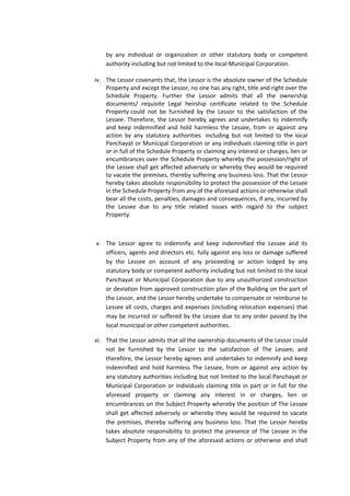 by any individual or organization or other statutory body or competent
authority including but not limited to the local Municipal Corporation.
iv. The Lessor covenants that, the Lessor is the absolute owner of the Schedule
Property and except the Lessor, no one has any right, title and right over the
Schedule Property. Further the Lessor admits that all the ownership
documents/ requisite Legal heirship certificate related to the Schedule
Property could not be furnished by the Lessor to the satisfaction of the
Lessee. Therefore, the Lessor hereby agrees and undertakes to indemnify
and keep indemnified and hold harmless the Lessee, from or against any
action by any statutory authorities including but not limited to the local
Panchayat or Municipal Corporation or any individuals claiming title in part
or in full of the Schedule Property or claiming any interest or charges, lien or
encumbrances over the Schedule Property whereby the possession/right of
the Lessee shall get affected adversely or whereby they would be required
to vacate the premises, thereby suffering any business loss. That the Lessor
hereby takes absolute responsibility to protect the possession of the Lessee
in the Schedule Property from any of the aforesaid actions or otherwise shall
bear all the costs, penalties, damages and consequences, if any, incurred by
the Lessee due to any title related issues with regard to the subject
Property.

v. The Lessor agree to indemnify and keep indemnified the Lessee and its
officers, agents and directors etc. fully against any loss or damage suffered
by the Lessee on account of any proceeding or action lodged by any
statutory body or competent authority including but not limited to the local
Panchayat or Municipal Corporation due to any unauthorized construction
or deviation from approved construction plan of the Building on the part of
the Lessor, and the Lessor hereby undertake to compensate or reimburse to
Lessee all costs, charges and expenses (including relocation expenses) that
may be incurred or suffered by the Lessee due to any order passed by the
local municipal or other competent authorities.
vi. That the Lessor admits that all the ownership documents of the Lessor could
not be furnished by the Lessor to the satisfaction of The Lessee, and
therefore, the Lessor hereby agrees and undertakes to indemnify and keep
indemnified and hold harmless The Lessee, from or against any action by
any statutory authorities including but not limited to the local Panchayat or
Municipal Corporation or individuals claiming title in part or in full for the
aforesaid property or claiming any interest in or charges, lien or
encumbrances on the Subject Property whereby the position of The Lessee
shall get affected adversely or whereby they would be required to vacate
the premises, thereby suffering any business loss. That the Lessor hereby
takes absolute responsibility to protect the presence of The Lessee in the
Subject Property from any of the aforesaid actions or otherwise and shall

 
