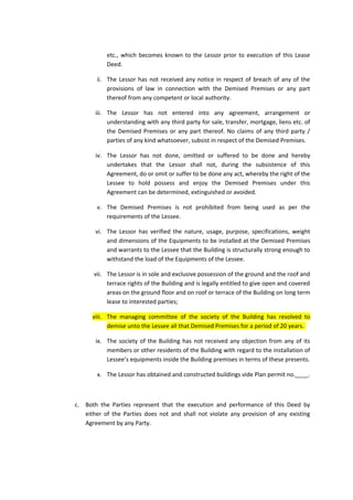 etc., which becomes known to the Lessor prior to execution of this Lease
Deed.
ii. The Lessor has not received any notice in respect of breach of any of the
provisions of law in connection with the Demised Premises or any part
thereof from any competent or local authority.
iii. The Lessor has not entered into any agreement, arrangement or
understanding with any third party for sale, transfer, mortgage, liens etc. of
the Demised Premises or any part thereof. No claims of any third party /
parties of any kind whatsoever, subsist in respect of the Demised Premises.
iv. The Lessor has not done, omitted or suffered to be done and hereby
undertakes that the Lessor shall not, during the subsistence of this
Agreement, do or omit or suffer to be done any act, whereby the right of the
Lessee to hold possess and enjoy the Demised Premises under this
Agreement can be determined, extinguished or avoided.
v. The Demised Premises is not prohibited from being used as per the
requirements of the Lessee.
vi. The Lessor has verified the nature, usage, purpose, specifications, weight
and dimensions of the Equipments to be installed at the Demised Premises
and warrants to the Lessee that the Building is structurally strong enough to
withstand the load of the Equipments of the Lessee.
vii. The Lessor is in sole and exclusive possession of the ground and the roof and
terrace rights of the Building and is legally entitled to give open and covered
areas on the ground floor and on roof or terrace of the Building on long term
lease to interested parties;
viii. The managing committee of the society of the Building has resolved to
demise unto the Lessee all that Demised Premises for a period of 20 years.
ix. The society of the Building has not received any objection from any of its
members or other residents of the Building with regard to the installation of
Lessee’s equipments inside the Building premises in terms of these presents.
x. The Lessor has obtained and constructed buildings vide Plan permit no.____.

c. Both the Parties represent that the execution and performance of this Deed by
either of the Parties does not and shall not violate any provision of any existing
Agreement by any Party.

 
