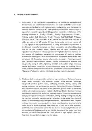 2. LEASE OF DEMISED PREMISES

a. In pursuance of this Deed and in consideration of the rent hereby reserved and of
the covenants and conditions herein contained and on the part of the Lessee to be
paid, observed and performed, the Lessor doth hereby demise unto the Lessee the
Demised Premises consisting of ALL THAT piece or parcel of land admeasuring 100
square feet area on the ground and 450 square feet area on the roof / terrace of the
Building comprised in Trichy District, Trichy Registration District,

Trichy Joint Sub District, Trichy Taluk, XXXXXXXXX Village,
Nanja S.No.XX/Y an extent of XX cents out of it on the southern
side an extent of YY cents divided into plots in it an extent of
ZZZZ sq.feet in the Registration District of Trichy more particularly described in
the Schedule hereinafter contained and shown bounded by red coloured boundary
line on the plan annexed hereto, together with all rights, easements and
appurtenances whatsoever belonging or appertaining to the Demised Premises, for
the purpose of installation, operation and maintenance of single or multiple
transmission tower / pole / mast and other related equipments of the Lessee, with
or without RCC foundation, beams, columns etc., temporary / semi-permanent
civil / prefabricated equipment shelters, earthing connections to antennae and
equipments, laying of cables, lightening arrestors and aviation lamps, necessary
cabling and power connectivity to the equipments, space for installing electric
meter, batteries and power connectivity etc. (hereinafter collectively referred to as
“Equipments”), together with the right to dig trenches, manholes, ducts etc.

b. The Lessor doth hereby permit the authorized representatives of the Lessee to carry
tools, heavy machinery, raw materials, cranes, heavy vehicles, anchorage
equipment, winches, pulleys, ropes, scaffolding, brackets, clamps, welding and
cutting equipment etc. and to use the same on the Demised Premises. The Lessor
has, simultaneously with the signing of this Agreement, granted access to the Lessee
and its authorised representatives inside the Building and to the Demised Premises
and has also permitted the authorized representatives of Lessee to commence and
carry out all types of construction, installation, cabling, ducting, flooring activities, to
dig trenches, earth pits, manholes, gutters, chambers, to lay optical fiber duct and
cables, to install a temporary / semi-permanent civil / prefabricated shed, single or
multiple transmission towers or poles or masts, a standby diesel generator or any
other source of producing energy, if necessary and to carry out all other plumbing,
civil/mechanical and electrical works that are deemed necessary by the Lessee, for
the installation of its Equipments as per the sole discretion of the Lessee from time
to time. The Lessor shall permit the Lessee to put its logo, signage, glow sign,
hoardings etc. as and when required by the Lessee.

 