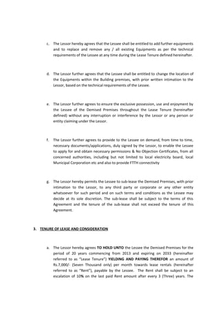c. The Lessor hereby agrees that the Lessee shall be entitled to add further equipments
and to replace and remove any / all existing Equipments as per the technical
requirements of the Lessee at any time during the Lease Tenure defined hereinafter.

d. The Lessor further agrees that the Lessee shall be entitled to change the location of
the Equipments within the Building premises, with prior written intimation to the
Lessor, based on the technical requirements of the Lessee.

e. The Lessor further agrees to ensure the exclusive possession, use and enjoyment by
the Lessee of the Demised Premises throughout the Lease Tenure (hereinafter
defined) without any interruption or interference by the Lessor or any person or
entity claiming under the Lessor.

f.

The Lessor further agrees to provide to the Lessee on demand, from time to time,
necessary documents/applications, duly signed by the Lessor, to enable the Lessee
to apply for and obtain necessary permissions & No Objection Certificates, from all
concerned authorities, including but not limited to local electricity board, local
Municipal Corporation etc and also to provide FTTH connectivity

g. The Lessor hereby permits the Lessee to sub-lease the Demised Premises, with prior
intimation to the Lessor, to any third party or corporate or any other entity
whatsoever for such period and on such terms and conditions as the Lessee may
decide at its sole discretion. The sub-lease shall be subject to the terms of this
Agreement and the tenure of the sub-lease shall not exceed the tenure of this
Agreement.

3. TENURE OF LEASE AND CONSIDERATION

a. The Lessor hereby agrees TO HOLD UNTO the Lessee the Demised Premises for the
period of 20 years commencing from 2013 and expiring on 2033 (hereinafter
referred to as “Lease Tenure”) YIELDING AND PAYING THEREFOR an amount of
Rs.7,000/- (Seven Thousand only) per month towards lease rentals (hereinafter
referred to as “Rent”), payable by the Lessee. The Rent shall be subject to an
escalation of 10% on the last paid Rent amount after every 3 (Three) years. The

 