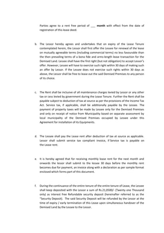 Parties agree to a rent free period of ___ month with effect from the date of
registration of this lease deed.

b. The Lessor hereby agrees and undertakes that on expiry of the Lease Tenure
contemplated herein, the Lessor shall first offer the Lessee for renewal of the lease
on mutually agreeable terms (including commercial terms) no less favourable than
the then prevailing terms of a bona fide and arms-length lease transaction for the
Demised Land. Lessee shall have the first right (but not obligation) to accept Lessor’s
offer. However, Lessee will have to exercise such right within 30 days of making such
an offer by Lessor. If the Lessee does not exercise such rights within 30 days as
above, the Lessor shall be free to lease out the said Demised Premises to any person
of its choice.

c. The Rent shall be inclusive of all maintenance charges levied by Lessor or any other
tax or cess levied by government during the Lease Tenure. Further the Rent shall be
payable subject to deduction of tax at source as per the provisions of the Income Tax
Act. Service tax, if applicable, shall be additionally payable by the Lessee. The
payment of property taxes will be made by Lessee only for the Demised Premises
and only on receipt of notice from Municipality based on separate assessment by
local municipality of the Demised Premises occupied by Lessee under this
Agreement for installation of its Equipments.

d. The Lessee shall pay the Lease rent after deduction of tax at source as applicable.
Lessor shall submit service tax compliant invoice, if Service tax is payable on
the Lease rent.

e. It is hereby agreed that for receiving monthly lease rent for the next month and
onwards the lessor shall submit to the lessee 30 days before the monthly rent
becomes due for payment, an invoice along with a declaration as per sample format
enclosed which forms part of this document.

f.

During the continuance of the entire tenure of the entire tenure of Lease, the Lessee
shall keep deposited with the Lessor a sum of Rs.21,0500/- (Twenty one Thousand
only) as interest free Refundable security deposit (hereinafter referred to as the
“Security Deposit). The said Security Deposit will be refunded by the Lessor at the
time of expiry / early termination of this Lease upon simultaneous handover of the
Demised Land by the Lessee to the Lessor.

 