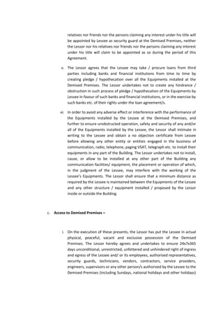 relatives nor friends nor the persons claiming any interest under his title will
be appointed by Lessee as security guard at the Demised Premises, neither
the Lessor nor his relatives nor friends nor the persons claiming any interest
under his title will claim to be appointed as so during the period of this
Agreement.
v. The Lessor agrees that the Lessee may take / procure loans from third
parties including banks and financial institutions from time to time by
creating pledge / hypothecation over all the Equipments installed at the
Demised Premises. The Lessor undertakes not to create any hindrance /
obstruction in such process of pledge / hypothecation of the Equipments by
Lessee in favour of such banks and financial institutions, or in the exercise by
such banks etc. of their rights under the loan agreement/s.
vi. In order to avoid any adverse effect or interference with the performance of
the Equipments installed by the Lessee at the Demised Premises, and
further to ensure unobstructed operation, safety and security of any and/or
all of the Equipments installed by the Lessee, the Lessor shall intimate in
writing to the Lessee and obtain a no objection certificate from Lessee
before allowing any other entity or entities engaged in the business of
communication, radio, telephone, paging VSAT, telegraph etc. to install their
equipments in any part of the Building. The Lessor undertakes not to install,
cause, or allow to be installed at any other part of the Building any
communication facilities/ equipment, the placement or operation of which,
in the judgment of the Lessee, may interfere with the working of the
Lessee’s Equipments. The Lessor shall ensure that a minimum distance as
required by the Lessee is maintained between the Equipments of the Lessee
and any other structure / equipment installed / proposed by the Lessor
inside or outside the Building.

c. Access to Demised Premises –

i. On the execution of these presents, the Lessor has put the Lessee in actual
physical, peaceful, vacant and exclusive possession of the Demised
Premises. The Lessor hereby agrees and undertakes to ensure 24x7x365
days unconditional, unrestricted, unfettered and unhindered right of ingress
and egress of the Lessee and/ or its employees, authorised representatives,
security guards, technicians, vendors, contractors, service providers,
engineers, supervisors or any other person/s authorized by the Lessee to the
Demised Premises (including Sundays, national holidays and other holidays)

 