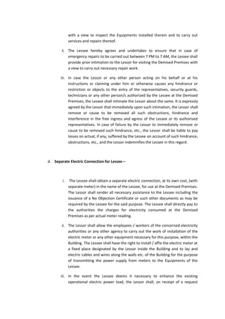 with a view to inspect the Equipments installed therein and to carry out
services and repairs thereof.
ii. The Lessee hereby agrees and undertakes to ensure that in case of
emergency repairs to be carried out between 7 PM to 7 AM, the Lessee shall
provide prior intimation to the Lessor for visiting the Demised Premises with
a view to carry out necessary repair work.
iii. In case the Lessor or any other person acting on his behalf or at his
instructions or claiming under him or otherwise causes any hindrance or
restriction or objects to the entry of the representatives, security guards,
technicians or any other person/s authorized by the Lessee at the Demised
Premises, the Lessee shall intimate the Lessor about the same. It is expressly
agreed by the Lessor that immediately upon such intimation, the Lessor shall
remove or cause to be removed all such obstructions, hindrance and
interference in the free ingress and egress of the Lessee or its authorised
representatives. In case of failure by the Lessor to immediately remove or
cause to be removed such hindrance, etc., the Lessor shall be liable to pay
losses on actual, if any, suffered by the Lessee on account of such hindrance,
obstructions, etc., and the Lessor indemnifies the Lessee in this regard.

d. Separate Electric Connection for Lessee –

i.

The Lessee shall obtain a separate electric connection, at its own cost, (with
separate meter) in the name of the Lessee, for use at the Demised Premises.
The Lessor shall render all necessary assistance to the Lessee including the
issuance of a No Objection Certificate or such other documents as may be
required by the Lessee for the said purpose. The Lessee shall directly pay to
the authorities the charges for electricity consumed at the Demised
Premises as per actual meter reading.

ii. The Lessor shall allow the employees / workers of the concerned electricity
authorities or any other agency to carry out the work of installation of the
electric meter or any other equipment necessary for this purpose, within the
Building. The Lessee shall have the right to install / affix the electric meter at
a fixed place designated by the Lessor inside the Building and to lay and
electric cables and wires along the walls etc. of the Building for the purpose
of transmitting the power supply from meters to the Equipments of the
Lessee.
iii. In the event the Lessee deems it necessary to enhance the existing
operational electric power load, the Lessor shall, on receipt of a request

 