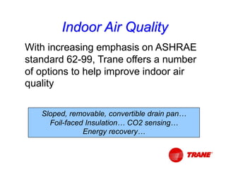 With increasing emphasis on ASHRAE
standard 62-99, Trane offers a number
of options to help improve indoor air
quality
Sloped, removable, convertible drain pan…
Foil-faced Insulation… CO2 sensing…
Energy recovery…
Indoor Air Quality
 