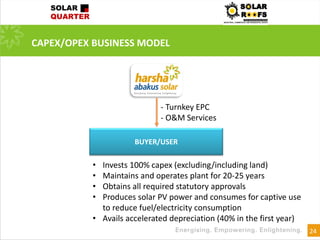 24
CAPEX/OPEX BUSINESS MODEL
BUYER/USER
• Invests 100% capex (excluding/including land)
• Maintains and operates plant for 20-25 years
• Obtains all required statutory approvals
• Produces solar PV power and consumes for captive use
to reduce fuel/electricity consumption
• Avails accelerated depreciation (40% in the first year)
- Turnkey EPC
- O&M Services
 