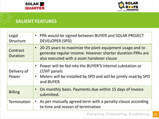26
SALIENT FEATURES
Legal
Structure
• PPA would be signed between BUYER and SOLAR PROJECT
DEVELOPER (SPD)
Contract
Duration
• 20-25 years to maximize the plant equipment usage and to
generate regular income. However shorter duration PPAs are
also executed with a asset handover clause
Delivery of
Power
• Power will be fed into the BUYER’S internal substation or
LT/HT panels
• Meters will be installed by SPD and will be jointly read by SPD
and BUYER
Billing
• On monthly basis. Payments due within 15 days of invoice
submitted.
Termination • As per mutually agreed term with a penalty clause according
to time and reason of termination
 