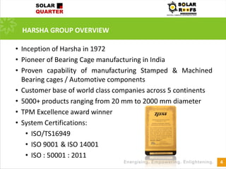 HARSHA GROUP OVERVIEW
4
• Inception of Harsha in 1972
• Pioneer of Bearing Cage manufacturing in India
• Proven capability of manufacturing Stamped & Machined
Bearing cages / Automotive components
• Customer base of world class companies across 5 continents
• 5000+ products ranging from 20 mm to 2000 mm diameter
• TPM Excellence award winner
• System Certifications:
• ISO/TS16949
• ISO 9001 & ISO 14001
• ISO : 50001 : 2011
 