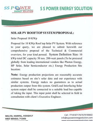SOLAR PV ROOFTOP SYSTEM PROPOSAL:
Solar Proposal 10 KWp
Proposal for 10 KWp Roof top Solar PV System. With reference
to your query, we are pleased to submit herewith our
comprehensive proposal of the Technical & Commercial
overview, for your kind perusal. System Definition Size: 10
kWp total DC capacity 50 nos. 200-watt panels (To be procured
globally from leading international vendors like Photon Energy,
BP Solar, Solar Semiconductor etc.) Energy Production Site
location:
Note: Energy production projections are reasonably accurate
estimates based on site’s solar data and our experience with
similar systems. Energy makes no guarantees as to actual
production output from this system. Grid/Load Interfacing Solar
system output shall be connected to a suitable load bus capable
of taking the input. This input point shall be selected in field in
consultation with client’s Executive Engineer.
 