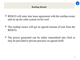 13
Rooftop Rental
 RESCO will enter into lease agreement with the rooftop owner
and set up the solar system on his roof.
 The rooftop owner will get an agreed amount of rent from the
RESCO.
 The power generated can be either transmitted into Grid or
may be provided to private procurer on agreed tariff.
 