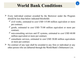 39
World Bank Conditions
 Every individual contract awarded by the Borrower under the Program
should be less than below indicated thresholds:
 civil works, estimated to cost USD 115.00 million equivalent or more
per contract;
 goods, estimated to cost USD 75.00 million equivalent or more per
contract;
 non-consulting services and IT systems, estimated to cost USD 60.00
million equivalent or more per contract;
 consultants services, estimated to cost USD 30.00 million equivalents
or more per contract.
 No contract of any type shall be awarded to any firm or individual or any
other person who are debarred through the World Bank’s Debarment List.
 