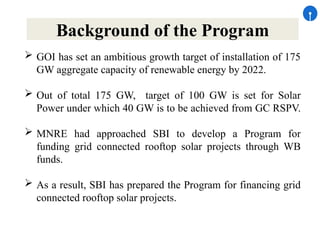 Background of the Program
 GOI has set an ambitious growth target of installation of 175
GW aggregate capacity of renewable energy by 2022.
 Out of total 175 GW, target of 100 GW is set for Solar
Power under which 40 GW is to be achieved from GC RSPV.
 MNRE had approached SBI to develop a Program for
funding grid connected rooftop solar projects through WB
funds.
 As a result, SBI has prepared the Program for financing grid
connected rooftop solar projects.
 