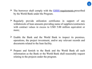 The borrower shall comply with the EHSS requirements prescribed
by the World Bank under the Program.
 Regularly provide utilization certificates in support of any
withdrawals of loan amounts providing name of suppliers/contractors
with contract values in excess to USD 5.00 million equivalent or
more;
 Enable the Bank and the World Bank to inspect its premises,
operations, the project investment, and/or any relevant records and
documents related to the loan facility.
 Prepare and furnish to the Bank and the World Bank all such
information as the Bank or the World Bank shall reasonably request
relating to the projects under the program.
 
