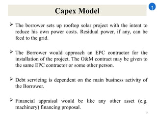 7
Capex Model
 The borrower sets up rooftop solar project with the intent to
reduce his own power costs. Residual power, if any, can be
feed to the grid.
 The Borrower would approach an EPC contractor for the
installation of the project. The O&M contract may be given to
the same EPC contractor or some other person.
 Debt servicing is dependent on the main business activity of
the Borrower.
 Financial appraisal would be like any other asset (e.g.
machinery) financing proposal.
 