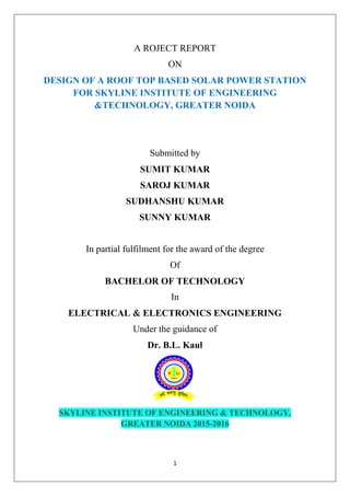 1
A ROJECT REPORT
ON
DESIGN OF A ROOF TOP BASED SOLAR POWER STATION
FOR SKYLINE INSTITUTE OF ENGINEERING
&TECHNOLOGY, GREATER NOIDA
Submitted by
SUMIT KUMAR
SAROJ KUMAR
SUDHANSHU KUMAR
SUNNY KUMAR
In partial fulfilment for the award of the degree
Of
BACHELOR OF TECHNOLOGY
In
ELECTRICAL & ELECTRONICS ENGINEERING
Under the guidance of
Dr. B.L. Kaul
SKYLINE INSTITUTE OF ENGINEERING & TECHNOLOGY,
GREATER NOIDA 2015-2016
 