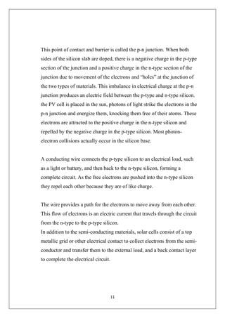 11
This point of contact and barrier is called the p-n junction. When both
sides of the silicon slab are doped, there is a negative charge in the p-type
section of the junction and a positive charge in the n-type section of the
junction due to movement of the electrons and “holes” at the junction of
the two types of materials. This imbalance in electrical charge at the p-n
junction produces an electric field between the p-type and n-type silicon.
the PV cell is placed in the sun, photons of light strike the electrons in the
p-n junction and energize them, knocking them free of their atoms. These
electrons are attracted to the positive charge in the n-type silicon and
repelled by the negative charge in the p-type silicon. Most photon-
electron collisions actually occur in the silicon base.
A conducting wire connects the p-type silicon to an electrical load, such
as a light or battery, and then back to the n-type silicon, forming a
complete circuit. As the free electrons are pushed into the n-type silicon
they repel each other because they are of like charge.
The wire provides a path for the electrons to move away from each other.
This flow of electrons is an electric current that travels through the circuit
from the n-type to the p-type silicon.
In addition to the semi-conducting materials, solar cells consist of a top
metallic grid or other electrical contact to collect electrons from the semi-
conductor and transfer them to the external load, and a back contact layer
to complete the electrical circuit.
 