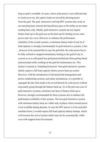 14
long as grid is available. In cases, where solar power is not sufficient due
to cloud cover etc. the captive loads are served by drawing power
from the grid. The grid- interactive roof-top SPV systems thus work on
net metering basis wherein the beneficiary pays to the utility on net meter
reading basis only. Ideally, grid interactive systems do not require
battery back up as the grid acts as the back-up for feeding excess solar
power and vice-versa. However, to enhance the performance
reliability of the overall systems, a minimum battery-back of one hr of
load capacity is strongly recommended. In grid interactive systems, it has
, however to be ensured that in case the grid fails, the solar power has to
be fully utilized or stopped immediately feeding to the grid (if any in
excess) so as to safe-guard any grid person/technician from getting shock
(electrocuted) while working on the grid for maintenance etc. This
feature is termed as ‘Islanding Protection’ Non-grid interactive systems
ideally require a full load capacity battery power back up system.
However, with the introduction of advanced load management and
power conditioning systems, and safety mechanisms, it is possible to
segregate the day-time loads to be served directly by solar power without
necessarily going through the battery back-up. As in the previous case of
grid-interactive systems, minimum one hour of battery back-up is,
however, strongly recommended for these systems also to enhance the
performance reliability of the systems. The non-grid interactive system
with minimum battery back are viable only at places where normal power
is not available during daytime. In case the SPV power is to be used after
sunshine hours, it would require full load capacity battery backup which
will increase the cost of system which may not be economically viable
even with support from Government.
 