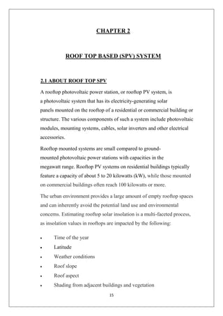 15
CHAPTER 2
ROOF TOP BASED (SPV) SYSTEM
2.1 ABOUT ROOF TOP SPV
A rooftop photovoltaic power station, or rooftop PV system, is
a photovoltaic system that has its electricity-generating solar
panels mounted on the rooftop of a residential or commercial building or
structure. The various components of such a system include photovoltaic
modules, mounting systems, cables, solar inverters and other electrical
accessories.
Rooftop mounted systems are small compared to ground-
mounted photovoltaic power stations with capacities in the
megawatt range. Rooftop PV systems on residential buildings typically
feature a capacity of about 5 to 20 kilowatts (kW), while those mounted
on commercial buildings often reach 100 kilowatts or more.
The urban environment provides a large amount of empty rooftop spaces
and can inherently avoid the potential land use and environmental
concerns. Estimating rooftop solar insolation is a multi-faceted process,
as insolation values in rooftops are impacted by the following:
 Time of the year
 Latitude
 Weather conditions
 Roof slope
 Roof aspect
 Shading from adjacent buildings and vegetation
 