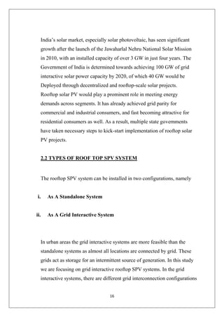 16
India’s solar market, especially solar photovoltaic, has seen significant
growth after the launch of the Jawaharlal Nehru National Solar Mission
in 2010, with an installed capacity of over 3 GW in just four years. The
Government of India is determined towards achieving 100 GW of grid
interactive solar power capacity by 2020, of which 40 GW would be
Deployed through decentralized and rooftop-scale solar projects.
Rooftop solar PV would play a prominent role in meeting energy
demands across segments. It has already achieved grid parity for
commercial and industrial consumers, and fast becoming attractive for
residential consumers as well. As a result, multiple state governments
have taken necessary steps to kick-start implementation of rooftop solar
PV projects.
2.2 TYPES OF ROOF TOP SPV SYSTEM
The rooftop SPV system can be installed in two configurations, namely
i. As A Standalone System
ii. As A Grid Interactive System
In urban areas the grid interactive systems are more feasible than the
standalone systems as almost all locations are connected by grid. These
grids act as storage for an intermittent source of generation. In this study
we are focusing on grid interactive rooftop SPV systems. In the grid
interactive systems, there are different grid interconnection configurations
 