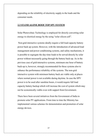 17
depending on the reliability of electricity supply to the loads and the
consumer needs.
2.3 STAND ALONE ROOF TOP SPV SYSTEM
Solar Photovoltaic Technology is employed for directly converting solar
energy to electrical energy by the using “solar silicon cell”.
Non-grid interactive systems ideally require a full load capacity battery
power back up system. However, with the introduction of advanced load
management and power conditioning systems, and safety mechanisms, it
is possible to segregate the day-time loads to be served directly by solar
power without necessarily going through the battery back-up. As in the
previous case of grid-interactive systems, minimum one hour of battery
back-up is, however, strongly recommended for these systems also to
enhance the performance reliability of the systems. The non-grid
interactive system with minimum battery back are viable only at places
where normal power is not available during daytime. In case the SPV
power is to be used after sunshine hours, it would require full load
capacity battery backup which will increase the cost of system which may
not be economically viable even with support from Government.
There have been several initiatives from the Government of India to
promote solar PV applications. From time to time the Ministry has
implemented various schemes for demonstration and promotion of solar
energy devices.
 