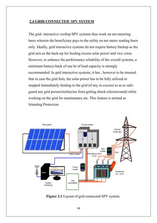18
2.4 GRID CONNECTED SPV SYSTEM
The grid- interactive rooftop SPV systems thus work on net metering
basis wherein the beneficiary pays to the utility on net meter reading basis
only. Ideally, grid interactive systems do not require battery backup as the
grid acts as the back-up for feeding excess solar power and vice versa.
However, to enhance the performance reliability of the overall systems, a
minimum battery-back of one hr of load capacity is strongly
recommended. In grid interactive systems, it has , however to be ensured
that in case the grid fails, the solar power has to be fully utilized or
stopped immediately feeding to the grid (if any in excess) so as to safe-
guard any grid person/technician from getting shock (electrocuted) while
working on the grid for maintenance etc. This feature is termed as
Islanding Protection.
Figure 2.1 Layout of grid connected SPV system.
 