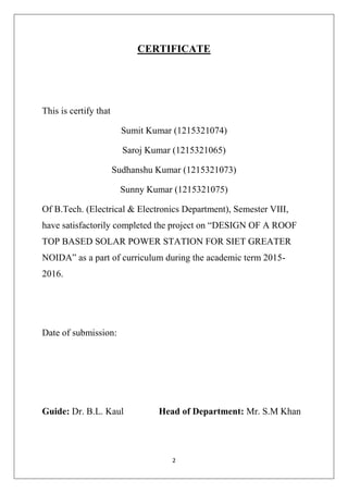 2
CERTIFICATE
This is certify that
Sumit Kumar (1215321074)
Saroj Kumar (1215321065)
Sudhanshu Kumar (1215321073)
Sunny Kumar (1215321075)
Of B.Tech. (Electrical & Electronics Department), Semester VIII,
have satisfactorily completed the project on “DESIGN OF A ROOF
TOP BASED SOLAR POWER STATION FOR SIET GREATER
NOIDA” as a part of curriculum during the academic term 2015-
2016.
Date of submission:
Guide: Dr. B.L. Kaul Head of Department: Mr. S.M Khan
 