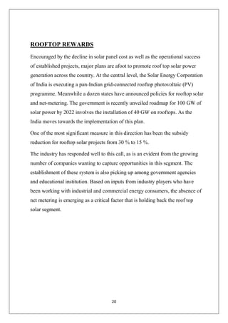 20
ROOFTOP REWARDS
Encouraged by the decline in solar panel cost as well as the operational success
of established projects, major plans are afoot to promote roof top solar power
generation across the country. At the central level, the Solar Energy Corporation
of India is executing a pan-Indian grid-connected rooftop photovoltaic (PV)
programme. Meanwhile a dozen states have announced policies for rooftop solar
and net-metering. The government is recently unveiled roadmap for 100 GW of
solar power by 2022 involves the installation of 40 GW on rooftops. As the
India moves towards the implementation of this plan.
One of the most significant measure in this direction has been the subsidy
reduction for rooftop solar projects from 30 % to 15 %.
The industry has responded well to this call, as is an evident from the growing
number of companies wanting to capture opportunities in this segment. The
establishment of these system is also picking up among government agencies
and educational institution. Based on inputs from industry players who have
been working with industrial and commercial energy consumers, the absence of
net metering is emerging as a critical factor that is holding back the roof top
solar segment.
 