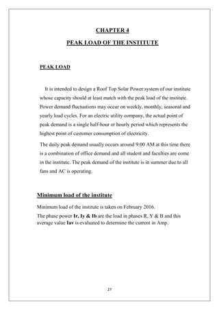 27
CHAPTER 4
PEAK LOAD OF THE INSTITUTE
PEAK LOAD
It is intended to design a Roof Top Solar Power system of our institute
whose capacity should at least match with the peak load of the institute.
Power demand fluctuations may occur on weekly, monthly, seasonal and
yearly load cycles. For an electric utility company, the actual point of
peak demand is a single half-hour or hourly period which represents the
highest point of customer consumption of electricity.
The daily peak demand usually occurs around 9:00 AM at this time there
is a combination of office demand and all student and faculties are come
in the institute. The peak demand of the institute is in summer due to all
fans and AC is operating.
Minimum load of the institute
Minimum load of the institute is taken on February 2016.
The phase power Ir, Iy & Ib are the load in phases R, Y & B and this
average value Iav is evaluated to determine the current in Amp.
 