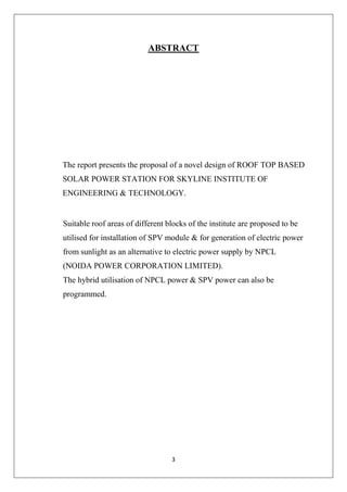3
ABSTRACT
The report presents the proposal of a novel design of ROOF TOP BASED
SOLAR POWER STATION FOR SKYLINE INSTITUTE OF
ENGINEERING & TECHNOLOGY.
Suitable roof areas of different blocks of the institute are proposed to be
utilised for installation of SPV module & for generation of electric power
from sunlight as an alternative to electric power supply by NPCL
(NOIDA POWER CORPORATION LIMITED).
The hybrid utilisation of NPCL power & SPV power can also be
programmed.
 