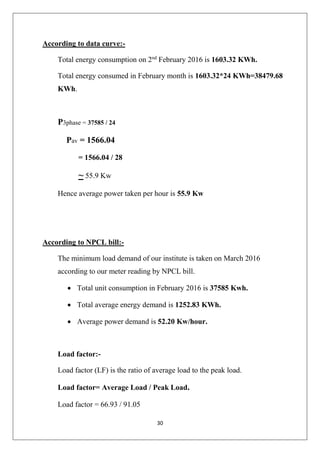 30
According to data curve:-
Total energy consumption on 2nd
February 2016 is 1603.32 KWh.
Total energy consumed in February month is 1603.32*24 KWh=38479.68
KWh.
P3phase = 37585 / 24
Pav = 1566.04
= 1566.04 / 28
~ 55.9 Kw
Hence average power taken per hour is 55.9 Kw
According to NPCL bill:-
The minimum load demand of our institute is taken on March 2016
according to our meter reading by NPCL bill.
 Total unit consumption in February 2016 is 37585 Kwh.
 Total average energy demand is 1252.83 KWh.
 Average power demand is 52.20 Kw/hour.
Load factor:-
Load factor (LF) is the ratio of average load to the peak load.
Load factor= Average Load / Peak Load.
Load factor = 66.93 / 91.05
 