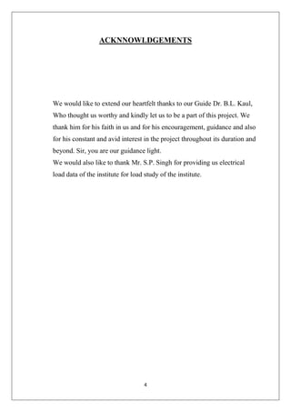 4
ACKNNOWLDGEMENTS
We would like to extend our heartfelt thanks to our Guide Dr. B.L. Kaul,
Who thought us worthy and kindly let us to be a part of this project. We
thank him for his faith in us and for his encouragement, guidance and also
for his constant and avid interest in the project throughout its duration and
beyond. Sir, you are our guidance light.
We would also like to thank Mr. S.P. Singh for providing us electrical
load data of the institute for load study of the institute.
 