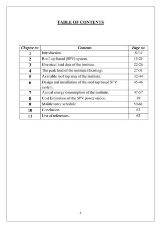 5
TABLE OF CONTENTS
Chapter no Contents Page no
1 Introduction. 6-14
2 Roof top based (SPV) system. 15-21
3 Electrical load data of the institute. 22-26
4 The peak load of the institute (Existing). 27-31
5 Available roof top area of the institute. 32-44
6 Design and installation of the roof top based SPV
system.
45-46
7 Annual energy consumption of the institute. 47-57
8 Cost Estimation of the SPV power station. 58
9 Maintenance schedule. 59-61
10 Conclusion. 62
11 List of references. 63
 
