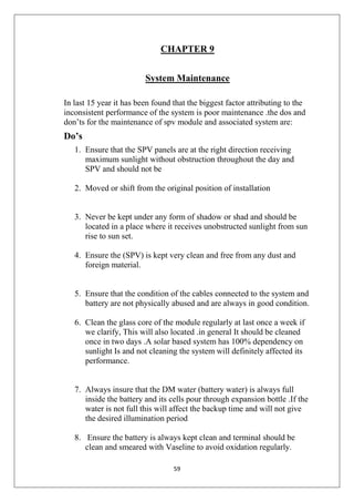 59
CHAPTER 9
System Maintenance
In last 15 year it has been found that the biggest factor attributing to the
inconsistent performance of the system is poor maintenance .the dos and
don’ts for the maintenance of spv module and associated system are:
Do’s
1. Ensure that the SPV panels are at the right direction receiving
maximum sunlight without obstruction throughout the day and
SPV and should not be
2. Moved or shift from the original position of installation
3. Never be kept under any form of shadow or shad and should be
located in a place where it receives unobstructed sunlight from sun
rise to sun set.
4. Ensure the (SPV) is kept very clean and free from any dust and
foreign material.
5. Ensure that the condition of the cables connected to the system and
battery are not physically abused and are always in good condition.
6. Clean the glass core of the module regularly at last once a week if
we clarify, This will also located .in general It should be cleaned
once in two days .A solar based system has 100% dependency on
sunlight Is and not cleaning the system will definitely affected its
performance.
7. Always insure that the DM water (battery water) is always full
inside the battery and its cells pour through expansion bottle .If the
water is not full this will affect the backup time and will not give
the desired illumination period
8. Ensure the battery is always kept clean and terminal should be
clean and smeared with Vaseline to avoid oxidation regularly.
 