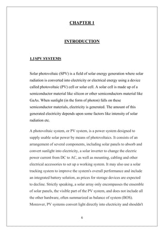 6
CHAPTER 1
INTRODUCTION
1.1SPV SYSTEMS
Solar photovoltaic (SPV) is a field of solar energy generation where solar
radiation is converted into electricity or electrical energy using a device
called photovoltaic (PV) cell or solar cell. A solar cell is made up of a
semiconductor material like silicon or other semiconductors material like
GaAs. When sunlight (in the form of photon) falls on these
semiconductor materials, electricity is generated. The amount of this
generated electricity depends upon some factors like intensity of solar
radiation etc.
A photovoltaic system, or PV system, is a power system designed to
supply usable solar power by means of photovoltaics. It consists of an
arrangement of several components, including solar panels to absorb and
convert sunlight into electricity, a solar inverter to change the electric
power current from DC to AC, as well as mounting, cabling and other
electrical accessories to set up a working system. It may also use a solar
tracking system to improve the system's overall performance and include
an integrated battery solution, as prices for storage devices are expected
to decline. Strictly speaking, a solar array only encompasses the ensemble
of solar panels, the visible part of the PV system, and does not include all
the other hardware, often summarized as balance of system (BOS).
Moreover, PV systems convert light directly into electricity and shouldn't
 