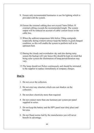 60
9. Ensure only recommended luminaries is use for lighting which is
provided with the system.
10.Ensure the external cabling does not exceed 7mtrs/20feet. If
external cabling exceeds the recommended length. The system
output will be reduced an account of cable/ current losses in the
cable line.
11.When the ambient temperature falls below 35deg centigrade
(especially during winters) always keep the battery in good charged
condition, as this will enable the system to perform well at its
optimum best.
12.During the cloudy and overshadow sky and also during rainy
season the backup will vary hence this should be kept on mind that
being solar system the illumination of lamp period/duration may
vary.
13.The lamp should not flicker continuously and should be intimated
to the supplier to replace immediately at company charges.
Don’ts
1. Do not cover the collectors.
2. Do not erect any structure which can cast shadow on the
collectors.
3. Do not draw electricity more than required.
4. Do not connect more than one luminary per system per panel
supplied in series.
5. Do not keep the battery and the SPV panel near dirty place and
hot area.
6. Do not flaunt norms laid by the manufactures you will never
benefit its advantage.
 