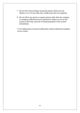 61
7. Do not have dense foliage around the panels which can cast
shadow over it in the entire day, kindly prune the tree regularly.
8. Do not allow any person or agency/person other than the company
or company authorized service personal to inspect or service the
system as this may cease the warranty/guarantee of the system
immediately.
9 .For replacement of unserviceable parts contact authorized company
service centre.
 