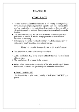62
CHAPTER 10
CONCLUSION
 There is increasing trend to all the states in our country should growing
for increasing solar power generation capacity. State wise picture of the
roof top based solar power project in different states as shown in table in
view of the same it is pertinent for us to generate solar electric power in
institute.
 The cost of solar energy per KW hour as a trend to decrease year after
year while as the cost of electric energy generated by conventional
resources is increasing.
 In the couple of year the two tariffs will levelled. In future days cost of
solar energy much lesser than conventional energy.
Hence it is essential for us participate in this trend of change.
 The generation of power by solar is pollution free.
 All the installation stage heavy investment has to be make for installation
of the project.
 The installation will be gainer in the long run.
 Only a minor maintenance for cleaning of the solar panel is repair for the
time to time, otherwise the system required minimum maintenance.
Capacity consumption:-
The institute need a solar power capacity of peak power ‘200’ KW peak
power.
 