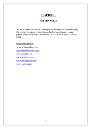 63
CHAPTER 11
REFERANCE’S
We have assimilated the data, concepts and information required during
the course of the project from various books, websites and research
papers apart from going to our mentor Dr. B.L. Kaul whenever the need
arose.
Our sources include:
www.solarpanelslus.com
www.powerflimsolar.com
www.xantrex.com
www.solarking.com
www.wikkipeadia.com
www.phocos.com
 