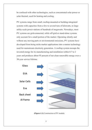 7
be confused with other technologies, such as concentrated solar power or
solar thermal, used for heating and cooling.
PV systems range from small, rooftop-mounted or building-integrated
systems with capacities from a few to several tens of kilowatts, to large
utility-scale power stations of hundreds of megawatts. Nowadays, most
PV systems are grid-connected, while off-grid or stand-alone systems
only account for a small portion of the market. Operating silently and
without any moving parts or environmental emissions, PV systems have
developed from being niche market applications into a mature technology
used for mainstream electricity generation. A rooftop system recoups the
invested energy for its manufacturing and installation within 0.7 to 2
years and produces about 95 percent of net clean renewable energy over a
30-year service lifetime.
(Figure-1.1) Construction of PV module.
 