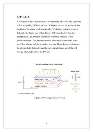 9
1.2 PV CELL
A slab (or wafer) of pure silicon is used to make a PV cell. The top of the
slab is very thinly diffused with an “n” dopant such as phosphorous. On
the base of the slab a small amount of a “p” dopant, typically boron, is
diffused. The boron side of the slab is 1,000 times thicker than the
phosphorous side. Dopants are similar in atomic structure to the
primary material. The phosphorous has one more electron in its outer
shell than silicon, and the boron has one less. These dopants help create
the electric field that motivates the energetic electrons out of the cell
created when light strikes the PV cell.
Figure-1.3 Working principal of PV cell.
 