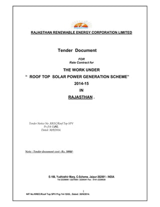 1
NIT No:RREC/Roof Top SPV Prg./14-15/02., Dated: 30/9/2014.
RAJASTHAN RENEWABLE ENERGY CORPORATION LIMITED
Tender Document
FOR
Rate Contract for
THE WORK UNDER
“ ROOF TOP SOLAR POWER GENERATION SCHEME”
2014-15
IN
RAJASTHAN .
Tender Notice No .RREC/Roof Top SPV
Pr./14-15/02.
Dated: 30/9/2014.
Note : Tender document cost : Rs. 5000/-
E-166, Yudhisthir Marg, C-Scheme, Jaipur-302001 - INDIA
Tel:2225859 / 2221650 / 2229341 Fax : 0141-2226028
 