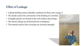 Effect of Leakage
• A damp building creates unhealthy conditions for those who occupy it
• The metals used in the construction of the building are corroded.
• Unsightly patches are formed on the wall surfaces and ceilings.
• The electric fittings are deteriorated due to dampness.
• The material used as floor coverings are seriously damaged.
 