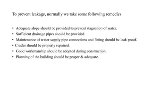 To prevent leakage, normally we take some following remedies
• Adequate slope should be provided to prevent stagnation of water.
• Sufficient drainage pipes should be provided.
• Maintenance of water supply pipe connections and fitting should be leak proof.
• Cracks should be properly repaired.
• Good workmanship should be adopted during construction.
• Planning of the building should be proper & adequate.
 