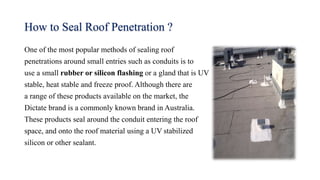 How to Seal Roof Penetration ?
One of the most popular methods of sealing roof
penetrations around small entries such as conduits is to
use a small rubber or silicon flashing or a gland that is UV
stable, heat stable and freeze proof. Although there are
a range of these products available on the market, the
Dictate brand is a commonly known brand in Australia.
These products seal around the conduit entering the roof
space, and onto the roof material using a UV stabilized
silicon or other sealant.
 