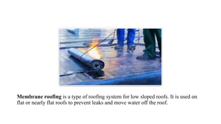 Membrane roofing is a type of roofing system for low sloped roofs. It is used on
flat or nearly flat roofs to prevent leaks and move water off the roof.
 
