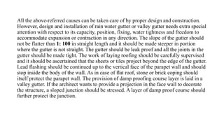 All the above-referred causes can be taken care of by proper design and construction.
However, design and installation of rain water gutter or valley gutter needs extra special
attention with respect to its capacity, position, fixing, water tightness and freedom to
accommodate expansion or contraction in any direction. The slope of the gutter should
not be flatter than 1: 100 in straight length and it should be made steeper in portion
where the gutter is not straight. The gutter should be leak proof and all the joints in the
gutter should be made tight. The work of laying roofing should be carefully supervised
and it should be ascertained that the sheets or tiles project beyond the edge of the gutter.
Lead flashing should be continued up to the vertical face of the parapet wall and should
stop inside the body of the wall. As in case of flat roof, stone or brick coping should
itself protect the parapet wall. The provision of damp proofing course layer is laid in a
valley gutter. If the architect wants to provide a projection in the face wall to decorate
the structure, a sloped junction should be stressed. A layer of damp proof course should
further protect the junction.
 