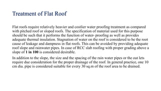 Treatment of Flat Roof
Flat roofs require relatively heavier and costlier water proofing treatment as compared
with pitched roof or sloped roofs. The specification of material used for this purpose
should be such that it performs the function of water- proofing as well as provides
adequate thermal insulation. Stagnation of water on the roof is considered to be the root
cause of leakage and dampness in flat roofs. This can be avoided by providing adequate
roof slope and rainwater pipes. In case of RCC slab roofing with proper grading above a
slope of 1 in 100 is considered desirable.
In addition to the slope, the size and the spacing of the rain water pipes or the out lets
require due consideration for the proper drainage of the roof. In general practice, one 10
cm dia. pipe is considered suitable for every 30 sq.m of the roof area to be drained.
 